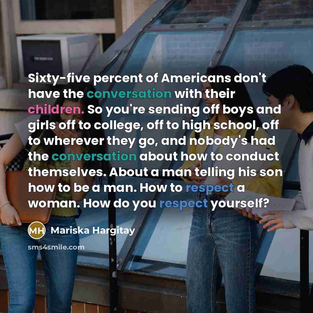 “Sixty-five percent of Americans don't have the conversation with their children. So you're sending off boys and girls off to college, off to high school, off to wherever they go, and nobody's had the conversation about how to conduct themselves. About a man telling his son how to be a man. How to…” quote by Mariska Hargitay