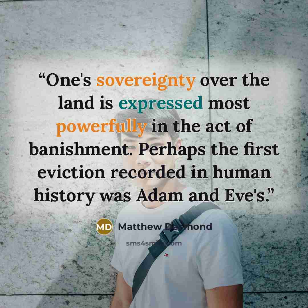 “One's sovereignty over the land is expressed most powerfully in the act of banishment. Perhaps the first eviction recorded in human history was Adam and Eve's.” quote by Matthew Desmond