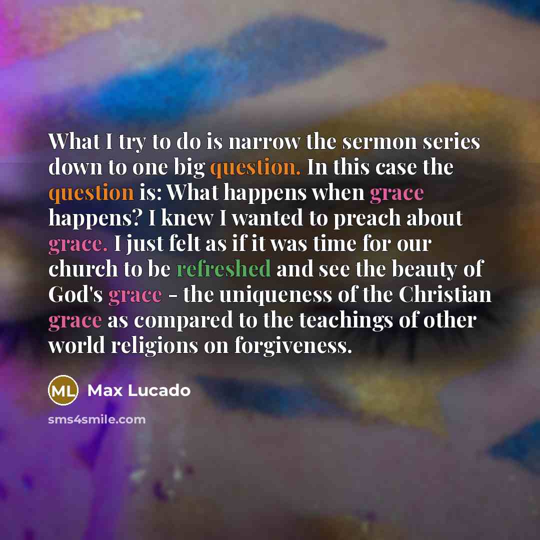 “What I try to do is narrow the sermon series down to one big question. In this case the question is: What happens when grace happens? I knew I wanted to preach about grace. I just felt as if it was time for our church to be refreshed and see the beauty of God's grace - the uniqueness of the…” quote by Max Lucado