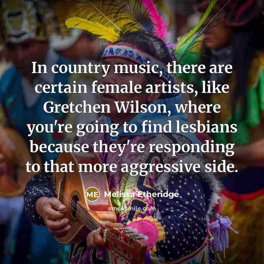 “In country music, there are certain female artists, like Gretchen Wilson, where you're going to find lesbians because they're responding to that more aggressive side.” quote by Melissa Etheridge