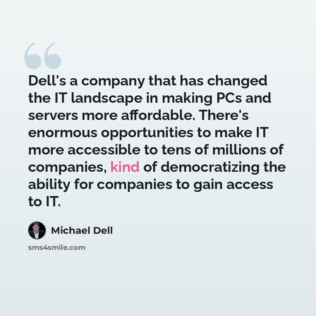 “Dell's a company that has changed the IT landscape in making PCs and servers more affordable. There's enormous opportunities to make IT more accessible to tens of millions of companies, kind of democratizing the ability for companies to gain access to IT.” quote by Michael Dell