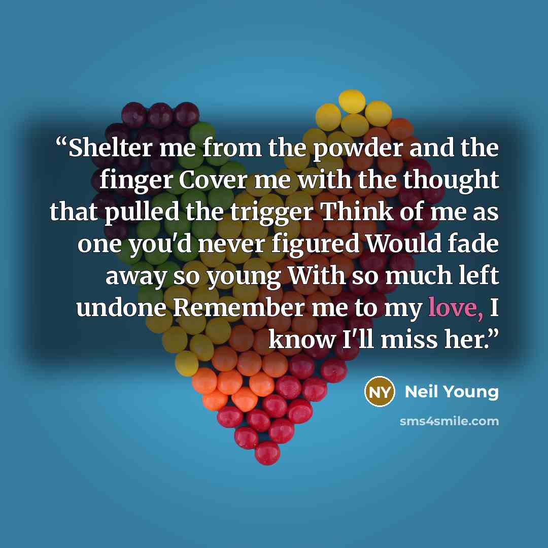 “Shelter me from the powder and the finger Cover me with the thought that pulled the trigger Think of me as one you'd never figured Would fade away so young With so much left undone Remember me to my love, I know I'll miss her.” quote by Neil Young