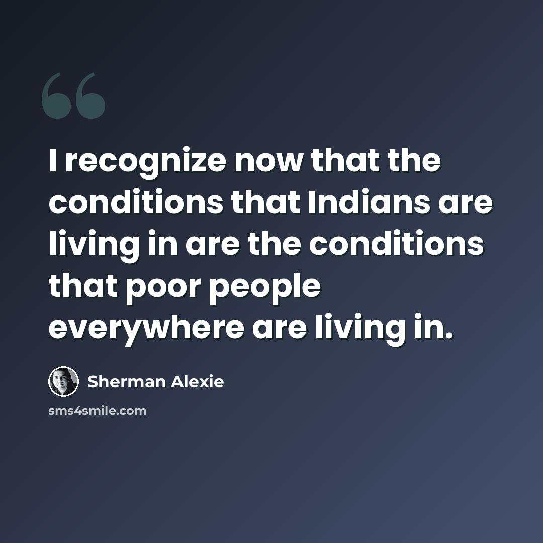 “I recognize now that the conditions that Indians are living in are the conditions that poor people everywhere are living in.” quote by Sherman Alexie
