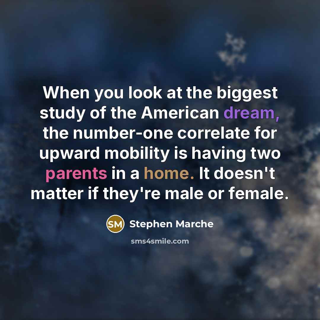 “When you look at the biggest study of the American dream, the number-one correlate for upward mobility is having two parents in a home. It doesn't matter if they're male or female.” quote by Stephen Marche