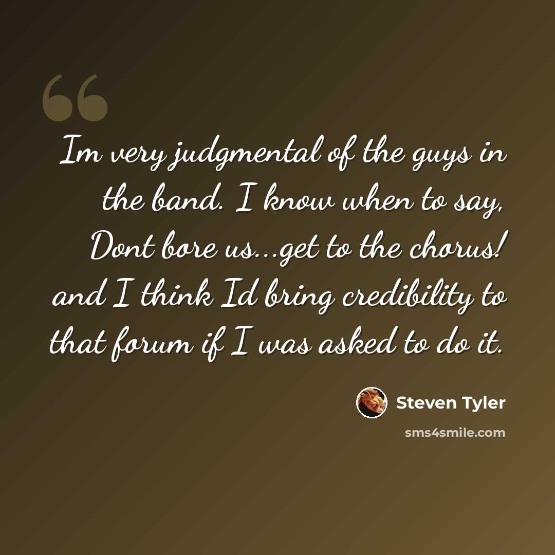 “Im very judgmental of the guys in the band. I know when to say, Dont bore us...get to the chorus! and I think Id bring credibility to that forum if I was asked to do it.” quote by Steven Tyler