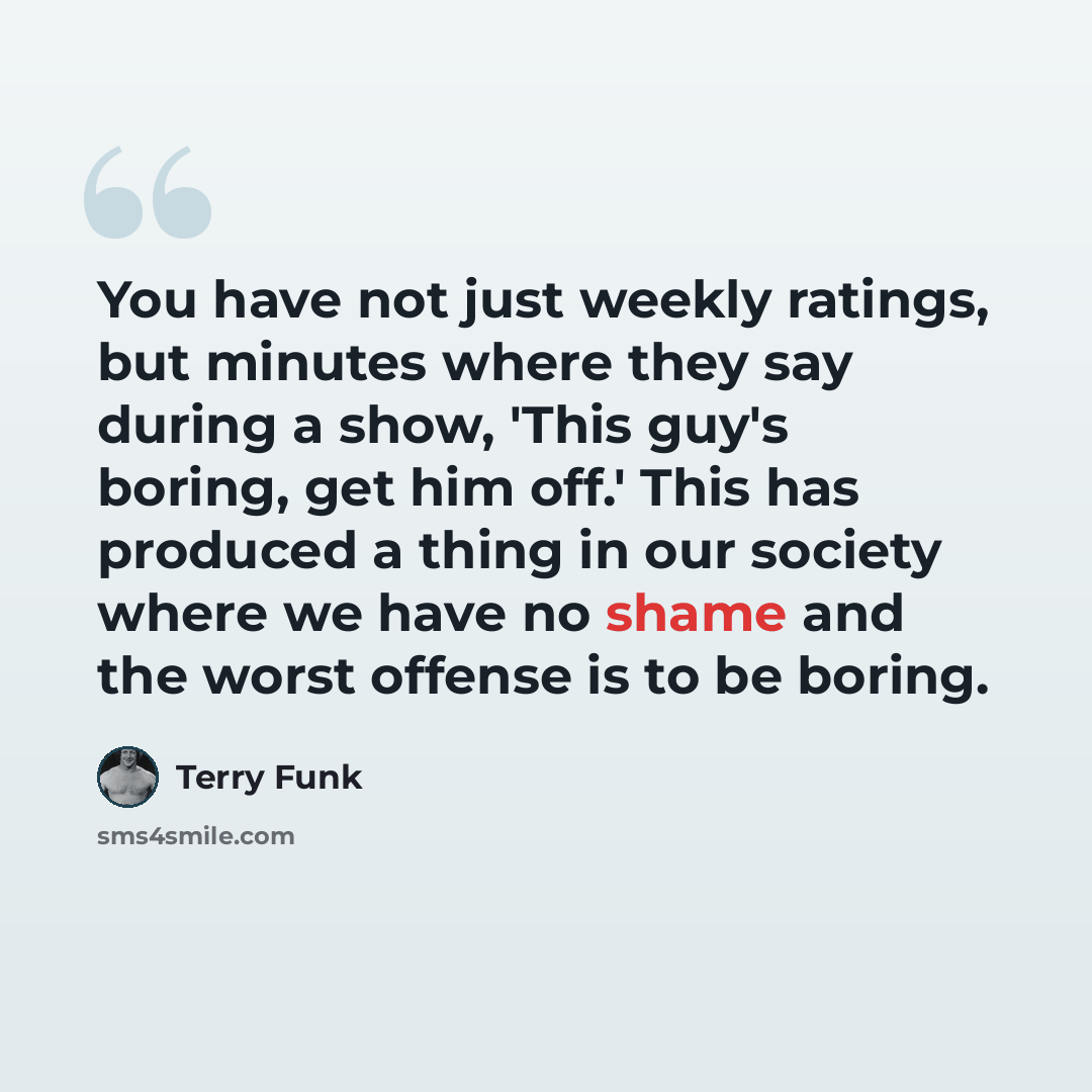 “You have not just weekly ratings, but minutes where they say during a show, 'This guy's boring, get him off.' This has produced a thing in our society where we have no shame and the worst offense is to be boring.” quote by Terry Funk