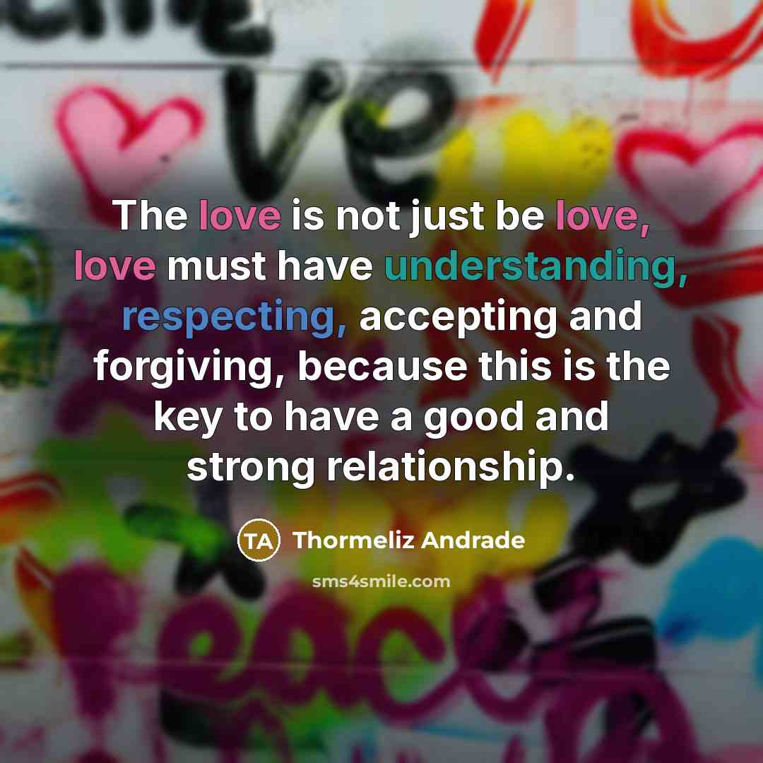 “The love is not just be love, love must have understanding, respecting, accepting and forgiving, because this is the key to have a good and strong relationship.” quote by Thormeliz Andrade