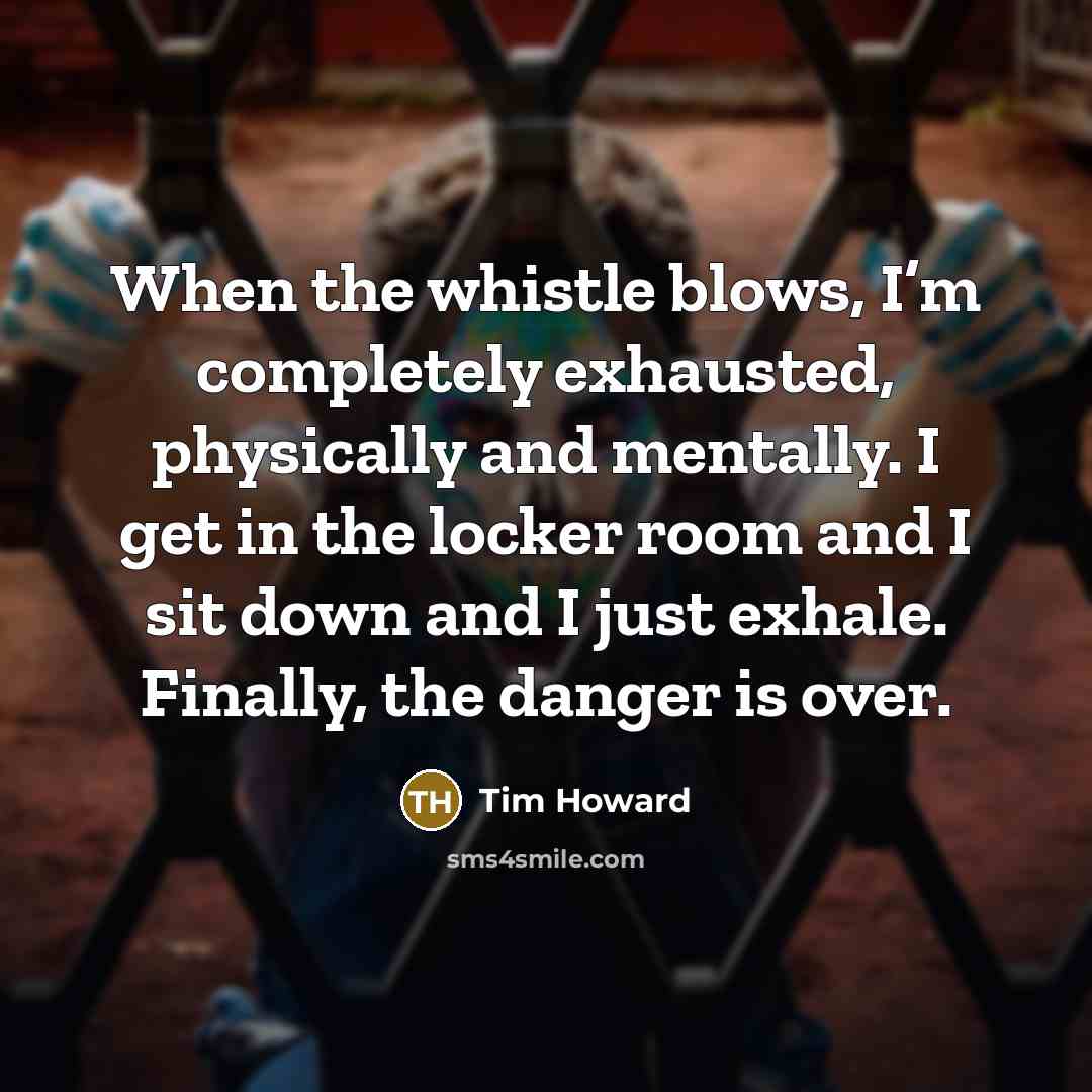 “When the whistle blows, I’m completely exhausted, physically and mentally. I get in the locker room and I sit down and I just exhale. Finally, the danger is over.” quote by Tim Howard