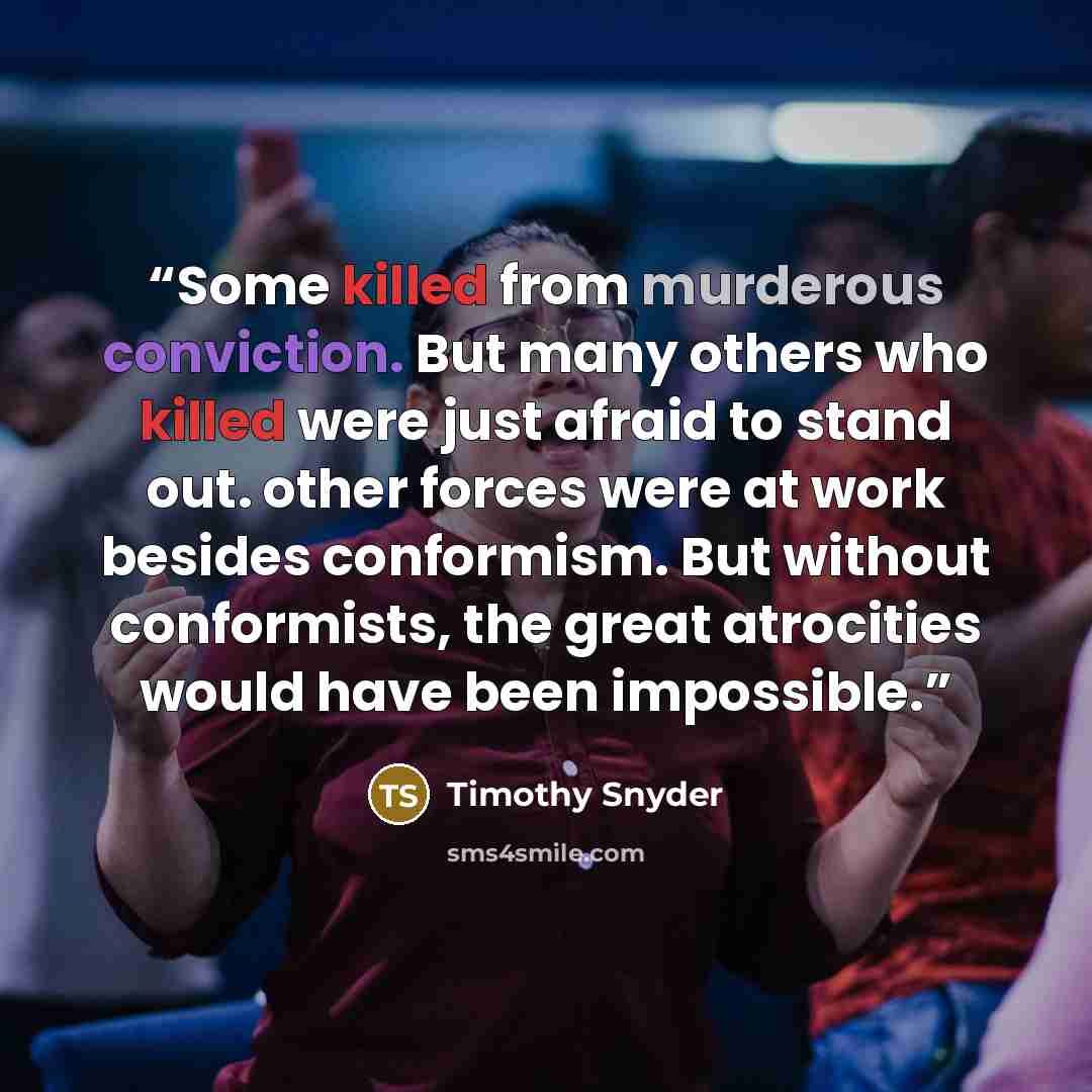 “Some killed from murderous conviction. But many others who killed were just afraid to stand out. other forces were at work besides conformism. But without conformists, the great atrocities would have been impossible.” quote by Timothy Snyder