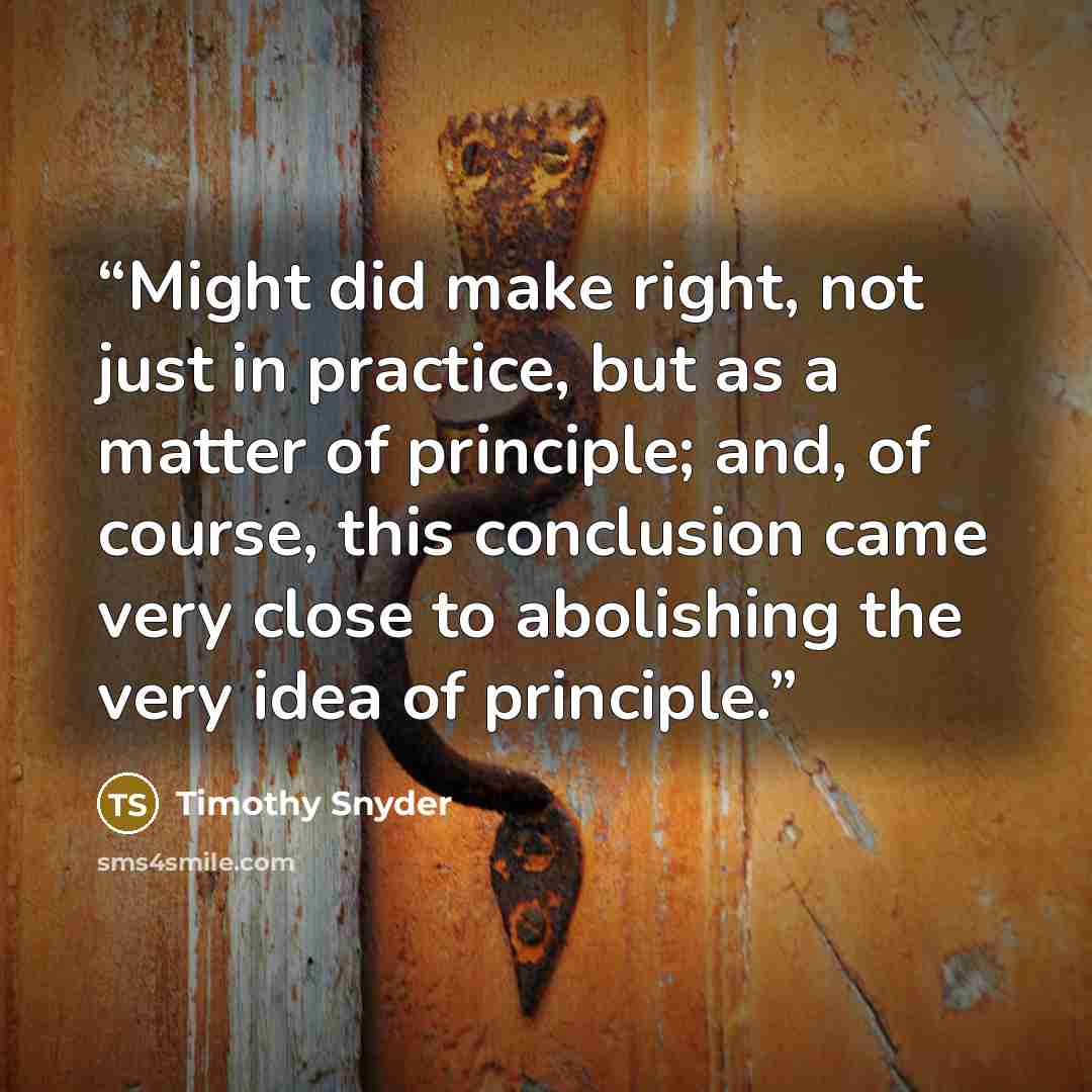 “Might did make right, not just in practice, but as a matter of principle; and, of course, this conclusion came very close to abolishing the very idea of principle.” quote by Timothy Snyder