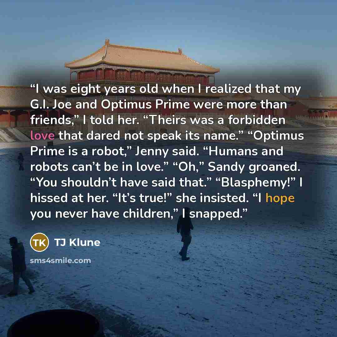 “I was eight years old when I realized that my G.I. Joe and Optimus Prime were more than friends,” I told her. “Theirs was a forbidden love that dared not speak its name.” “Optimus Prime is a robot,” Jenny said. “Humans and robots can’t be in love.” “Oh,” Sandy groaned. “You shouldn’t have said…” quote by Tj Klune