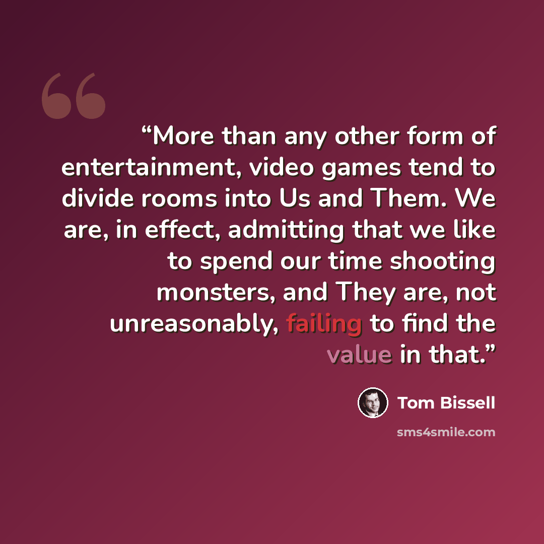 “More than any other form of entertainment, video games tend to divide rooms into Us and Them. We are, in effect, admitting that we like to spend our time shooting monsters, and They are, not unreasonably, failing to find the value in that.” quote by Tom Bissell