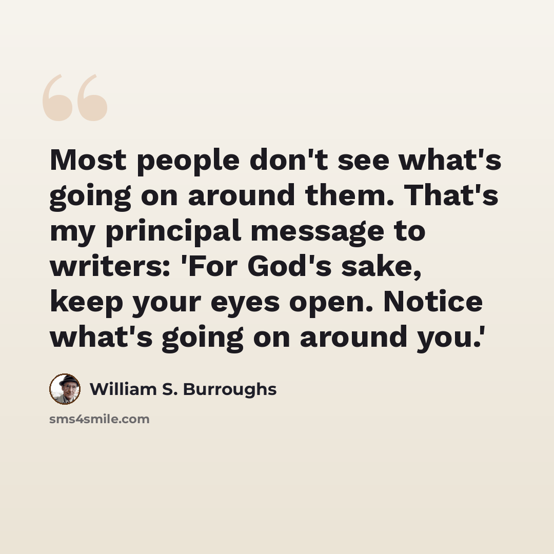 “Most people don't see what's going on around them. That's my principal message to writers: 'For God's sake, keep your eyes open. Notice what's going on around you.'” quote by William S. Burroughs
