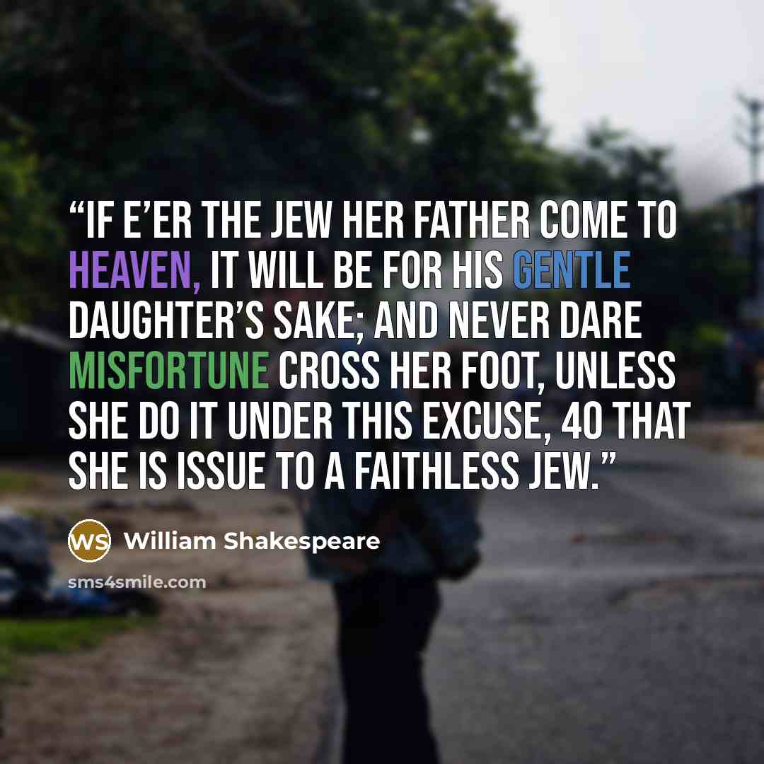 “If e’er the Jew her father come to heaven, It will be for his gentle daughter’s sake; And never dare misfortune cross her foot, Unless she do it under this excuse, 40 That she is issue to a faithless Jew.” quote by William Shakespeare