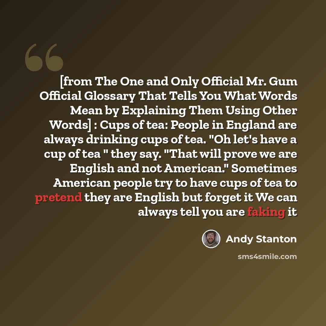 “[from The One and Only Official Mr. Gum Official Glossary That Tells You What Words Mean by Explaining Them Using Other Words] : Cups of tea: People in England are always drinking cups of tea. "Oh let's have a cup of tea " they say. "That will prove we are English and not American." Sometimes…” quote by Andy Stanton