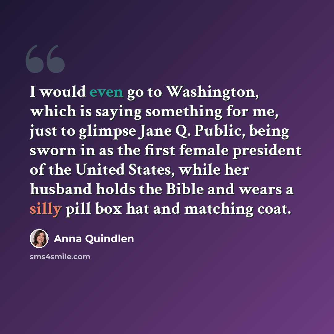 “I would even go to Washington, which is saying something for me, just to glimpse Jane Q. Public, being sworn in as the first female president of the United States, while her husband holds the Bible and wears a silly pill box hat and matching coat.” quote by Anna Quindlen