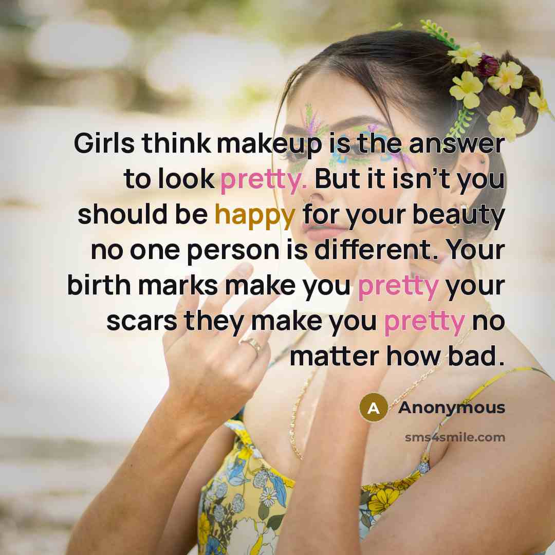 “Girls think makeup is the answer to look pretty. But it isn't you should be happy for your beauty no one person is different. Your birth marks make you pretty your scars they make you pretty no matter how bad.” quote by Anonymous