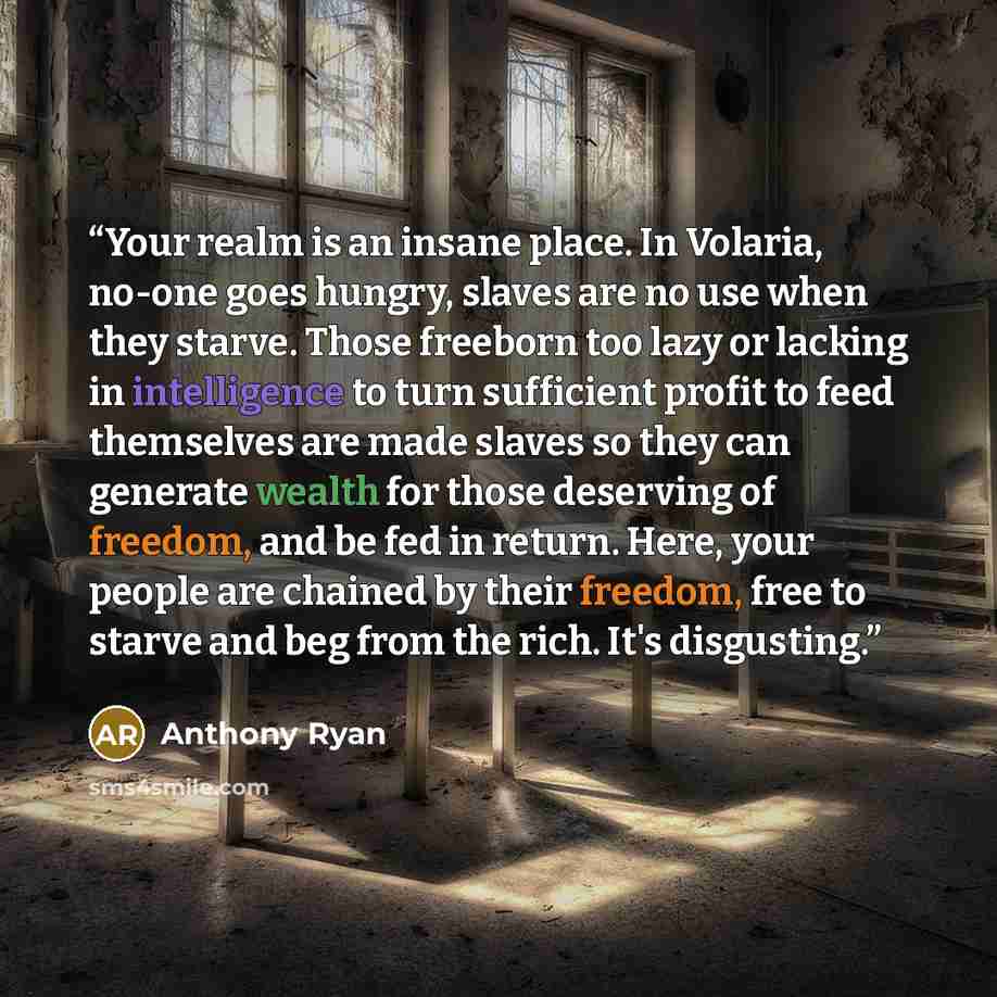“Your realm is an insane place. In Volaria, no-one goes hungry, slaves are no use when they starve. Those freeborn too lazy or lacking in intelligence to turn sufficient profit to feed themselves are made slaves so they can generate wealth for those deserving of freedom, and be fed in return. Here…” quote by Anthony Ryan