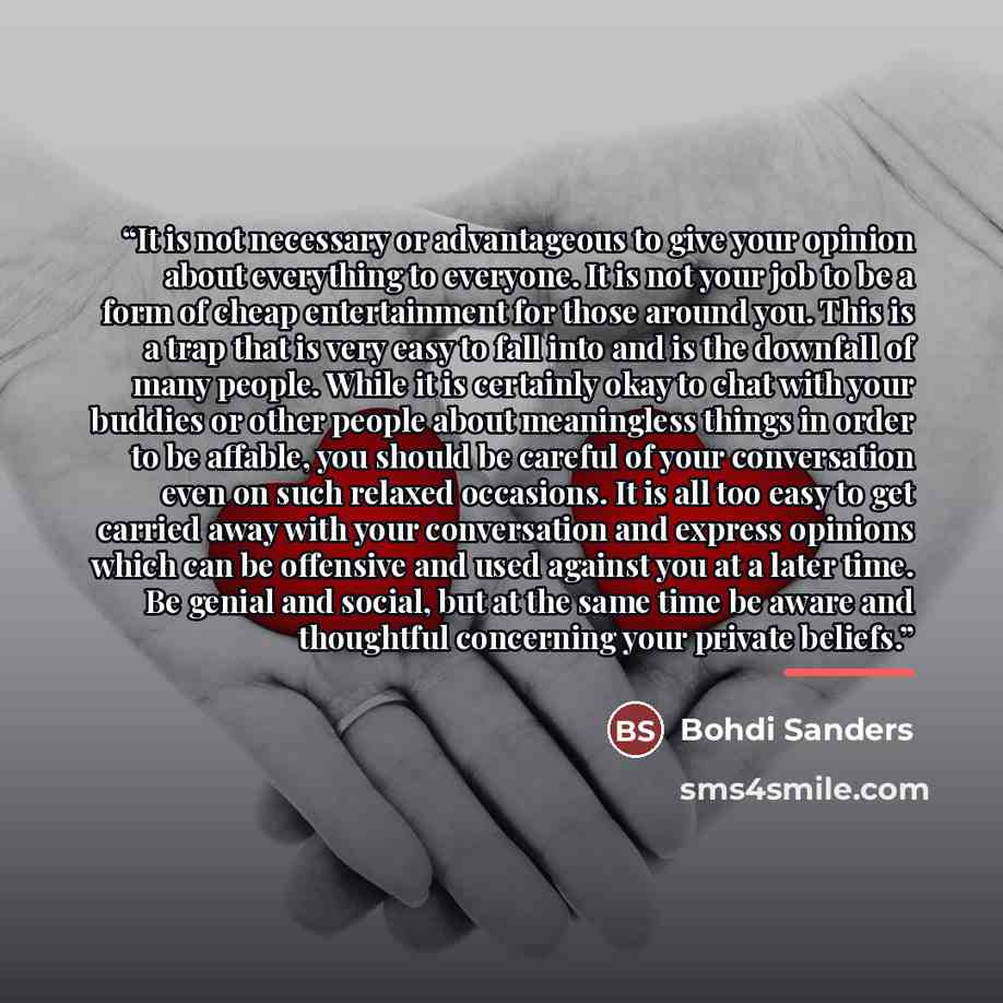 “It is not necessary or advantageous to give your opinion about everything to everyone. It is not your job to be a form of cheap entertainment for those around you. This is a trap that is very easy to fall into and is the downfall of many people. While it is certainly okay to chat with your buddies…” quote by Bohdi Sanders
