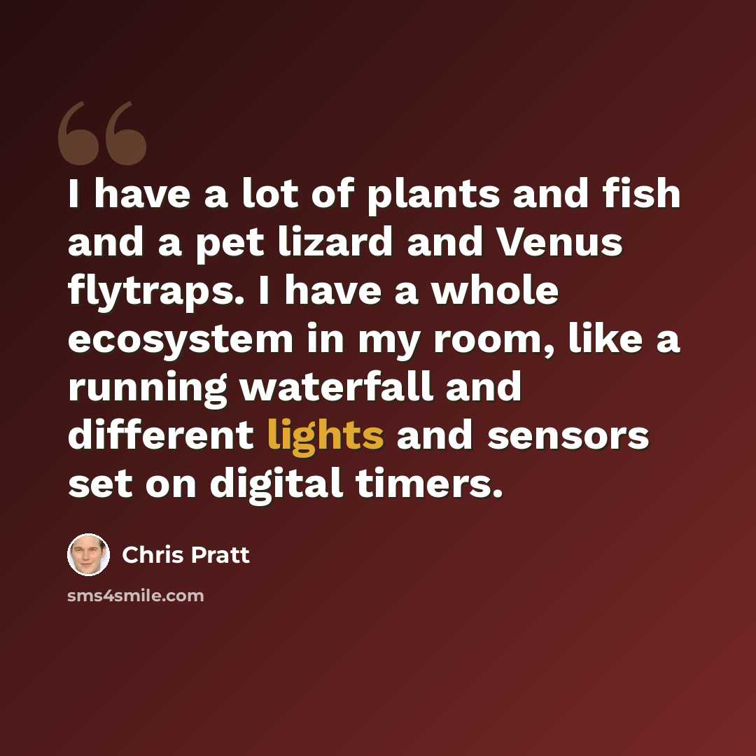“I have a lot of plants and fish and a pet lizard and Venus flytraps. I have a whole ecosystem in my room, like a running waterfall and different lights and sensors set on digital timers.” quote by Chris Pratt