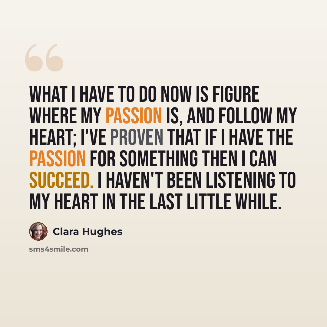 “What I have to do now is figure where my passion is, and follow my heart; I've proven that if I have the passion for something then I can succeed. I haven't been listening to my heart in the last little while.” quote by Clara Hughes