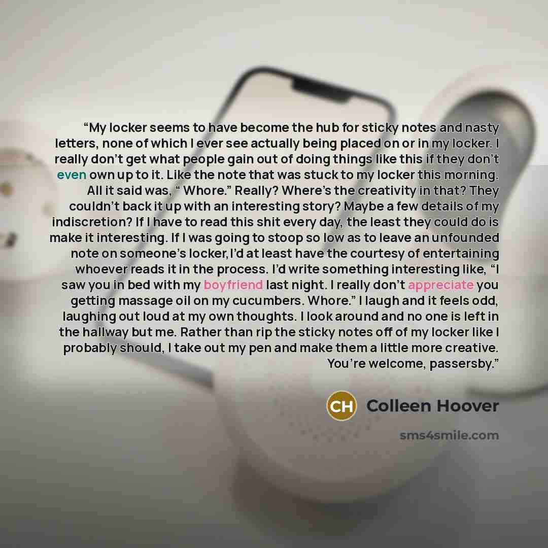 “My locker seems to have become the hub for sticky notes and nasty letters, none of which I ever see actually being placed on or in my locker. I really don’t get what people gain out of doing things like this if they don’t even own up to it. Like the note that was stuck to my locker this morning…” quote by Colleen Hoover