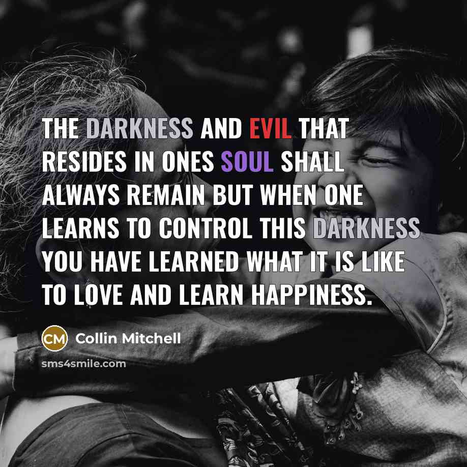 “The darkness and evil that resides in ones soul shall always remain but when one learns to control this darkness you have learned what it is like to love and learn happiness.” quote by Collin Mitchell