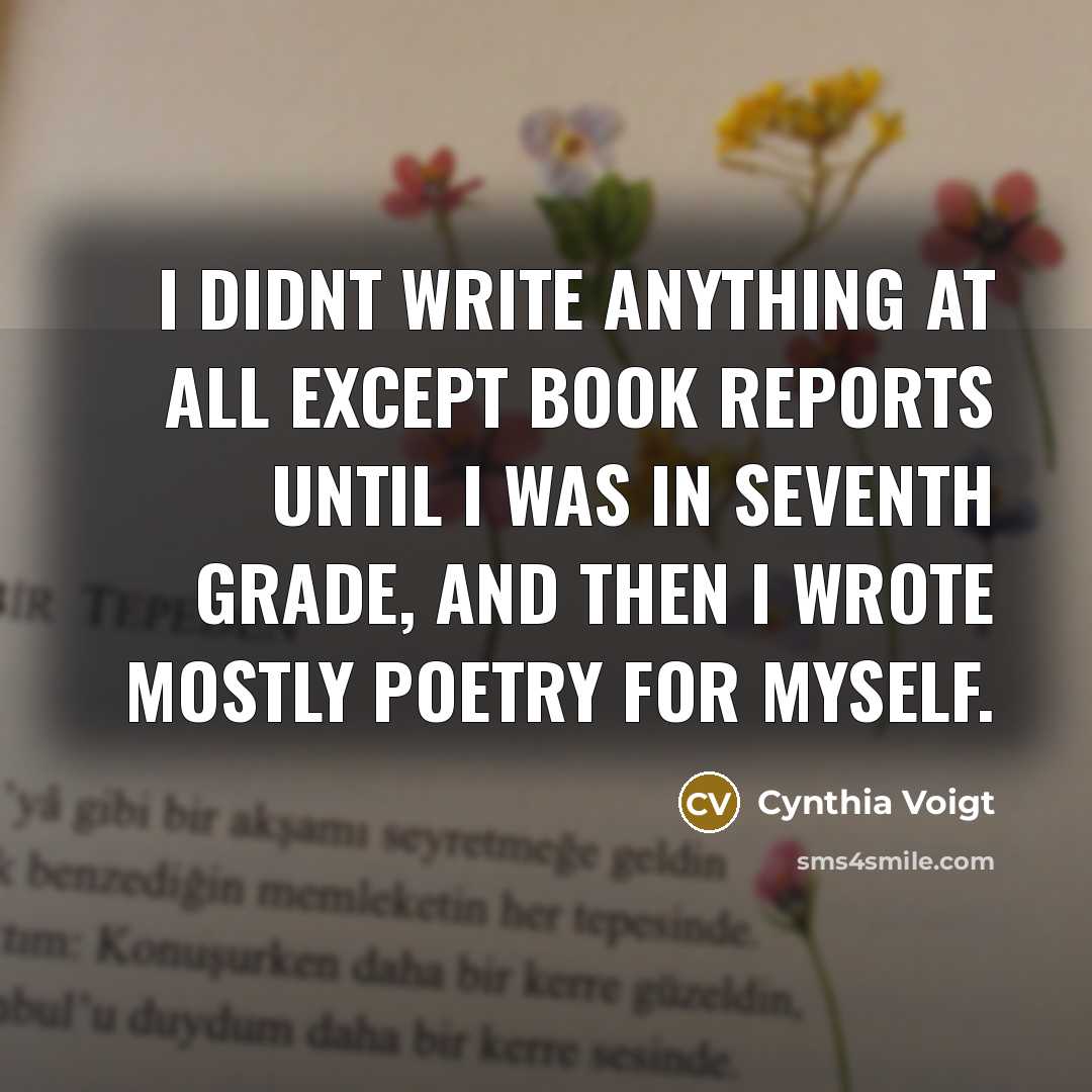 “I didnt write anything at all except book reports until I was in seventh grade, and then I wrote mostly poetry for myself.” quote by Cynthia Voigt