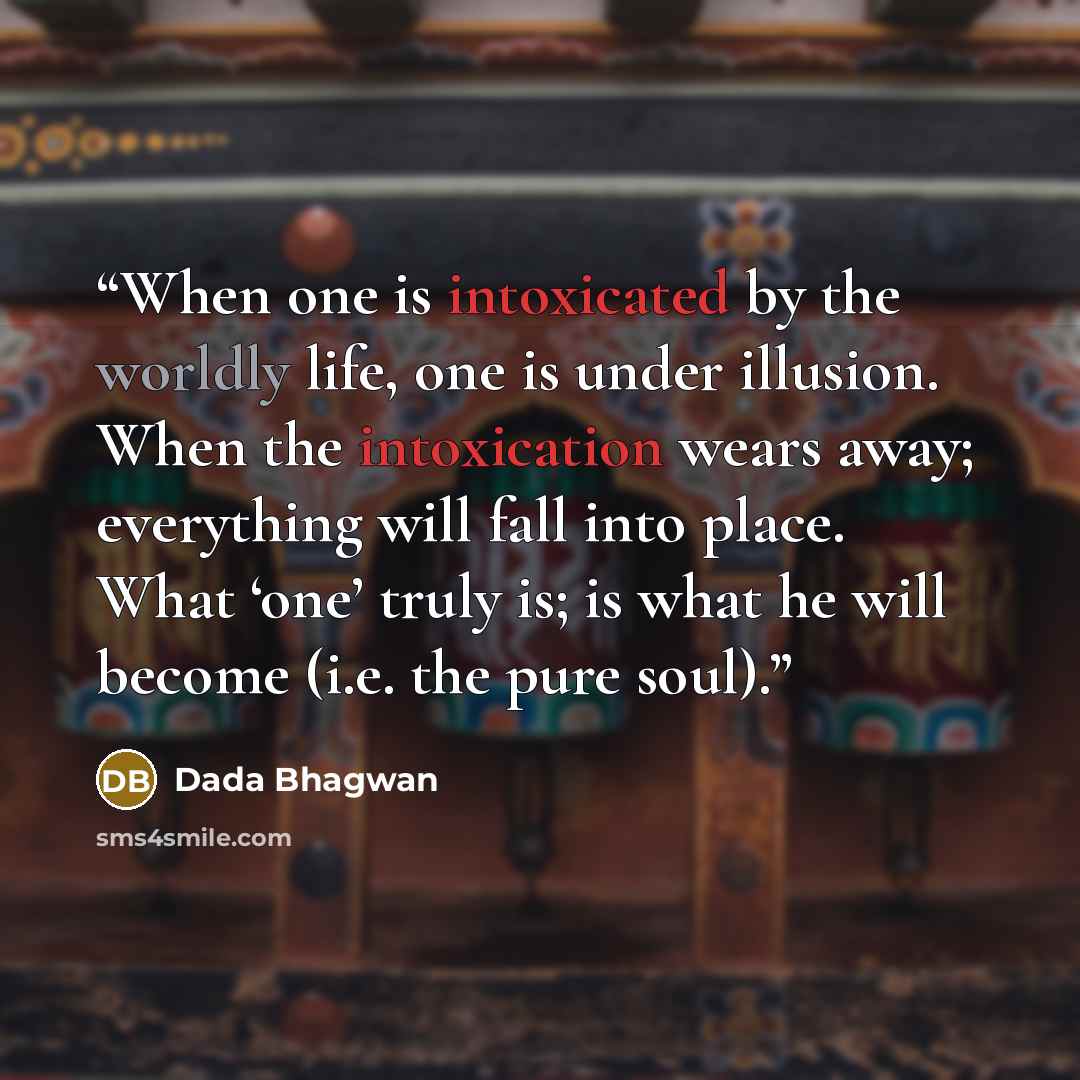 “When one is intoxicated by the worldly life, one is under illusion. When the intoxication wears away; everything will fall into place. What ‘one’ truly is; is what he will become (i.e. the pure soul).” quote by Dada Bhagwan