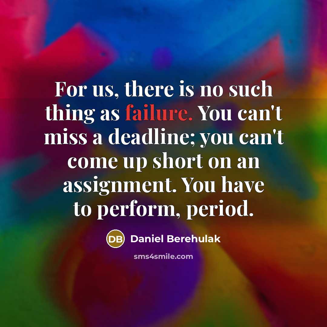 “For us, there is no such thing as failure. You can't miss a deadline; you can't come up short on an assignment. You have to perform, period.” quote by Daniel Berehulak