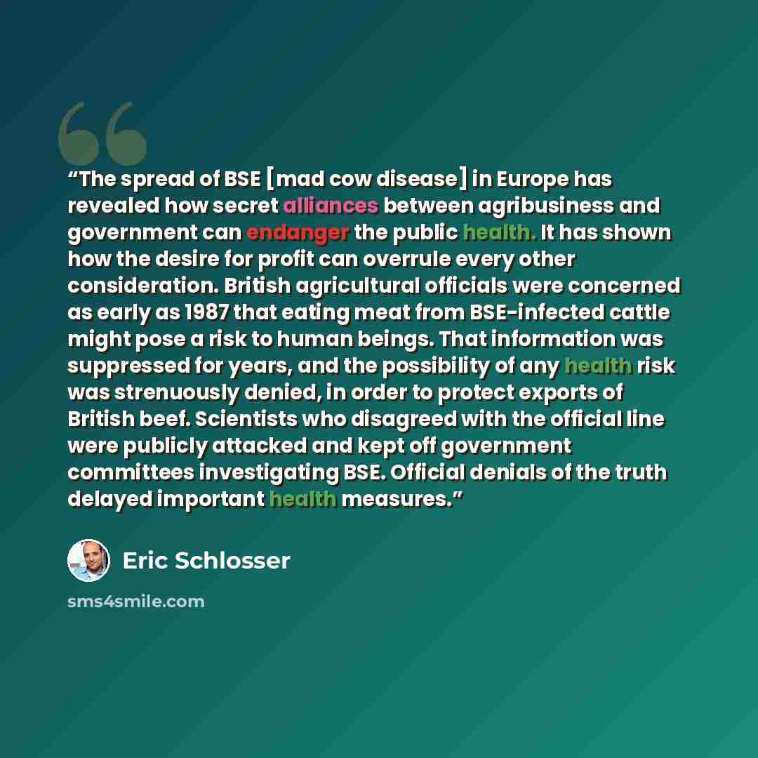 “The spread of BSE [mad cow disease] in Europe has revealed how secret alliances between agribusiness and government can endanger the public health. It has shown how the desire for profit can overrule every other consideration. British agricultural officials were concerned as early as 1987 that…” quote by Eric Schlosser
