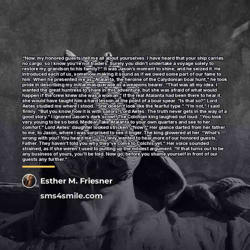 “Now, my honored guests, tell me all about yourselves. I have heard that your ship carries no cargo, so I know you’re not traders. Surely you didn’t undertake a voyage solely to restore my grandson to his family?” It was Jason’s moment to shine, and he seized it. He introduced each of us, somehow…” quote by Esther M. Friesner