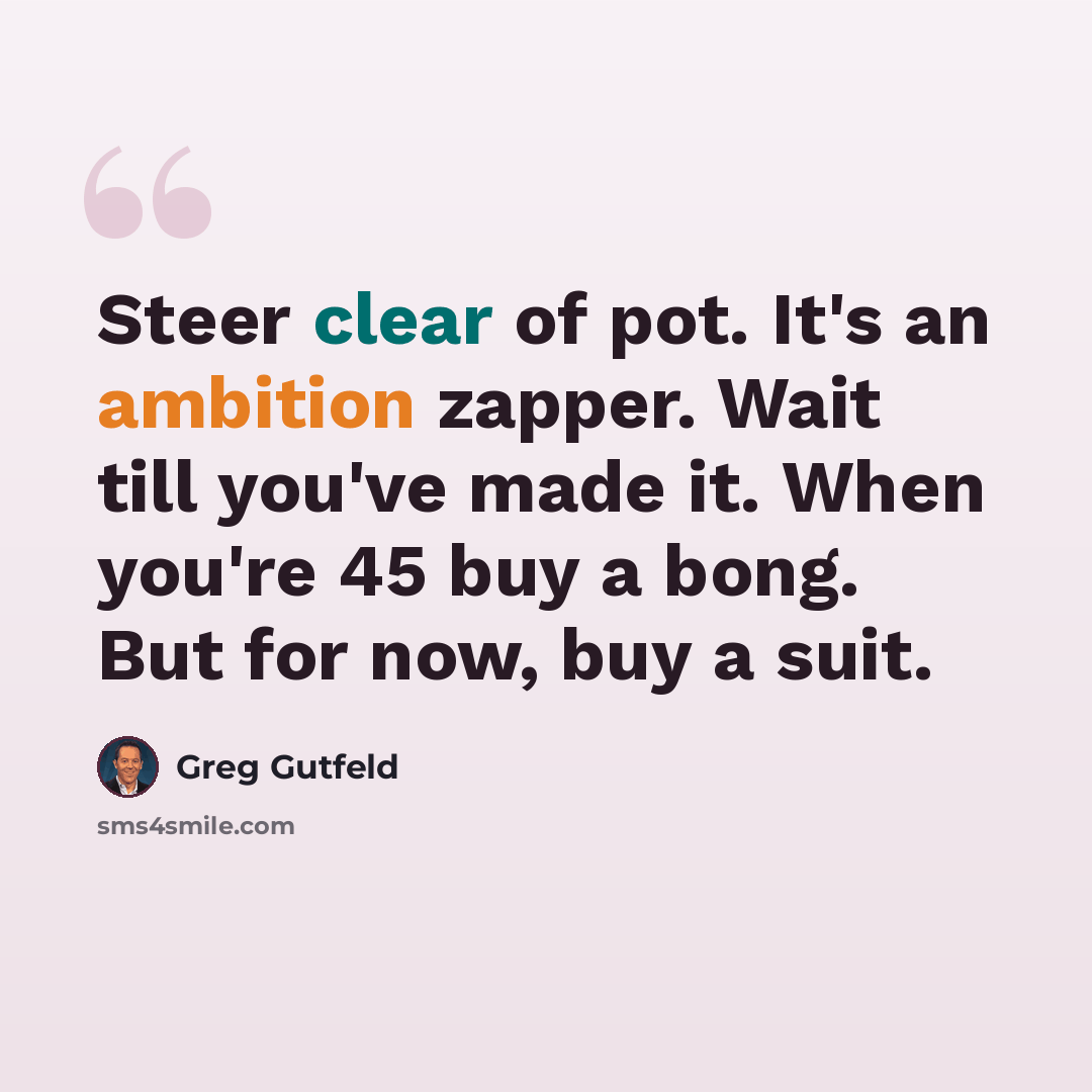 “Steer clear of pot. It's an ambition zapper. Wait till you've made it. When you're 45 buy a bong. But for now, buy a suit.” quote by Greg Gutfeld