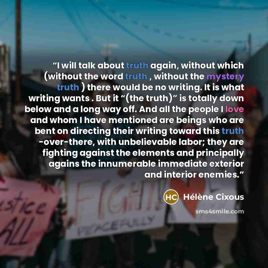 “I will talk about truth again, without which (without the word truth , without the mystery truth ) there would be no writing. It is what writing wants . But it “(the truth)” is totally down below and a long way off. And all the people I love and whom I have mentioned are beings who are bent on…” quote by Hélène Cixous