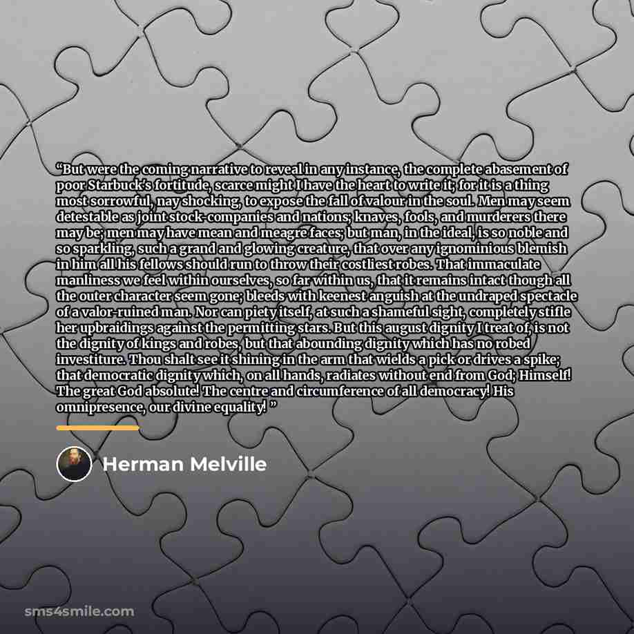 “But were the coming narrative to reveal in any instance, the complete abasement of poor Starbuck's fortitude, scarce might I have the heart to write it; for it is a thing most sorrowful, nay shocking, to expose the fall of valour in the soul. Men may seem detestable as joint stock-companies and…” quote by Herman Melville
