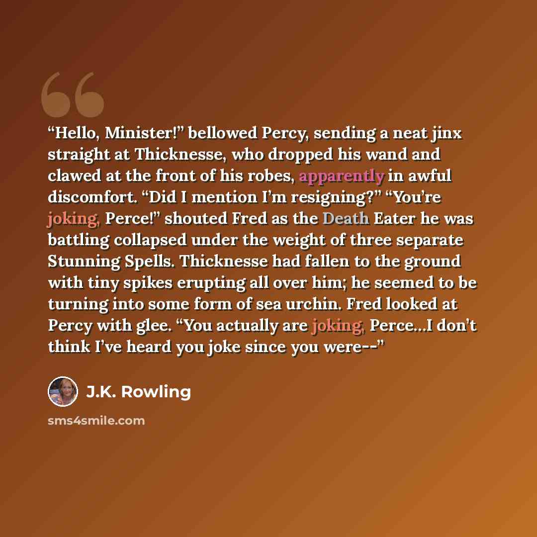 “Hello, Minister!” bellowed Percy, sending a neat jinx straight at Thicknesse, who dropped his wand and clawed at the front of his robes, apparently in awful discomfort. “Did I mention I’m resigning?” “You’re joking, Perce!” shouted Fred as the Death Eater he was battling collapsed under the weight…” quote by J.K. Rowling