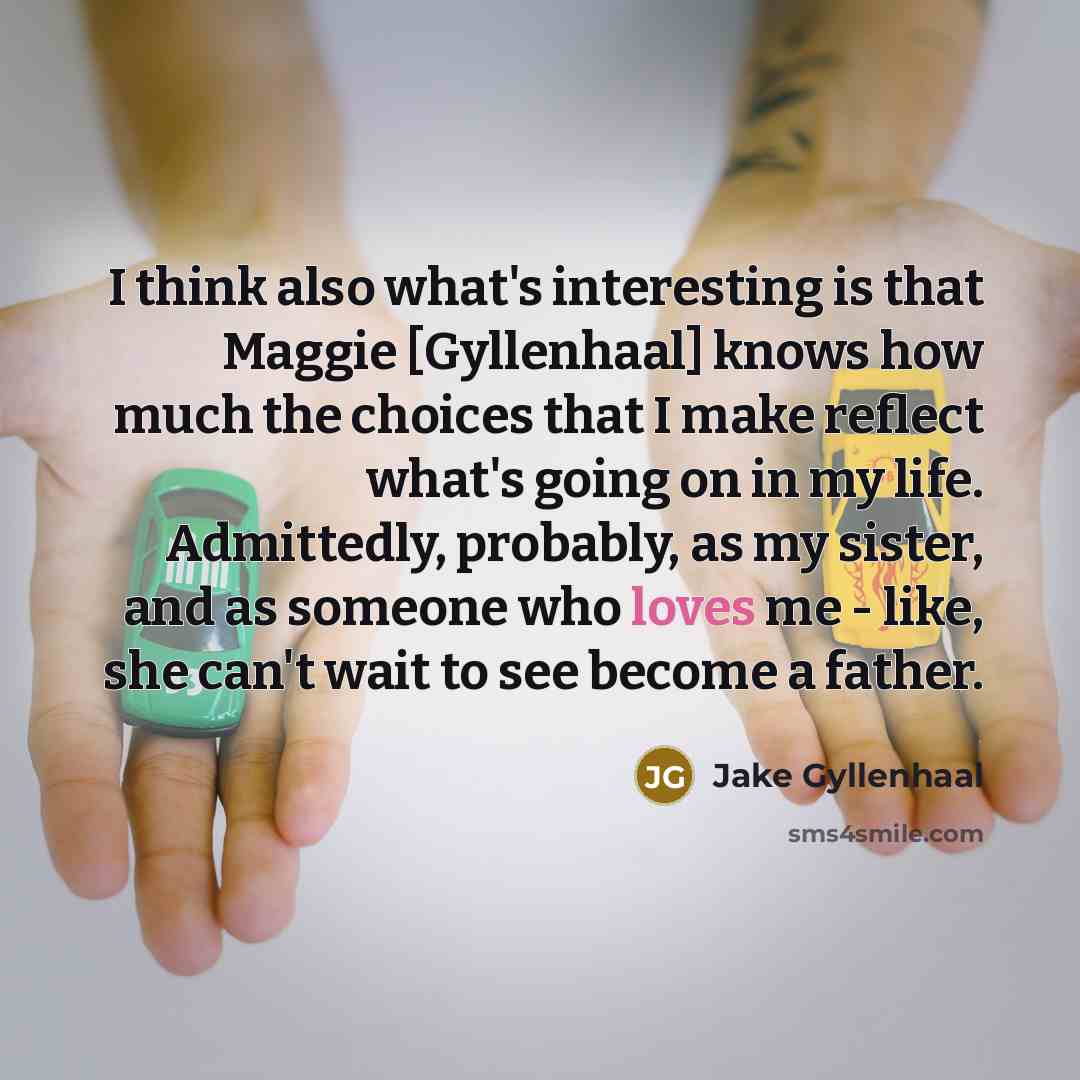 “I think also what's interesting is that Maggie [Gyllenhaal] knows how much the choices that I make reflect what's going on in my life. Admittedly, probably, as my sister, and as someone who loves me - like, she can't wait to see become a father.” quote by Jake Gyllenhaal