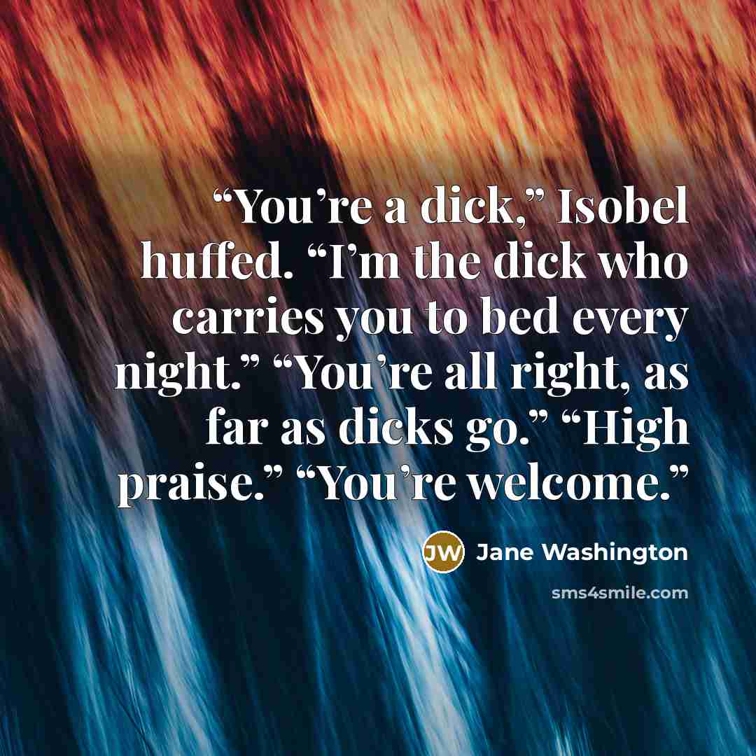 “You’re a dick,” Isobel huffed. “I’m the dick who carries you to bed every night.” “You’re all right, as far as dicks go.” “High praise.” “You’re welcome.” quote by Jane Washington