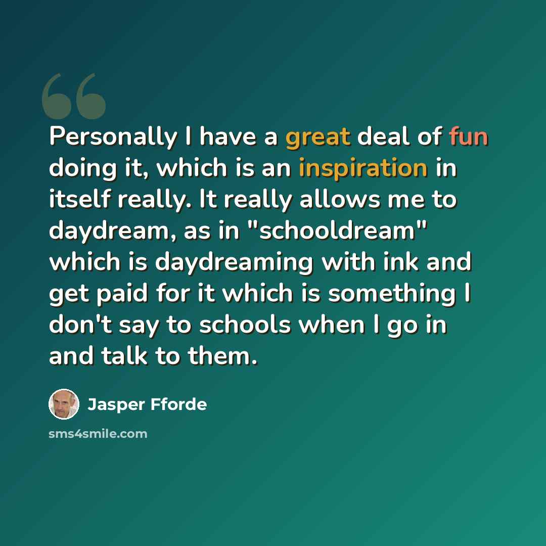 “Personally I have a great deal of fun doing it, which is an inspiration in itself really. It really allows me to daydream, as in "schooldream" which is daydreaming with ink and get paid for it which is something I don't say to schools when I go in and talk to them.” quote by Jasper Fforde