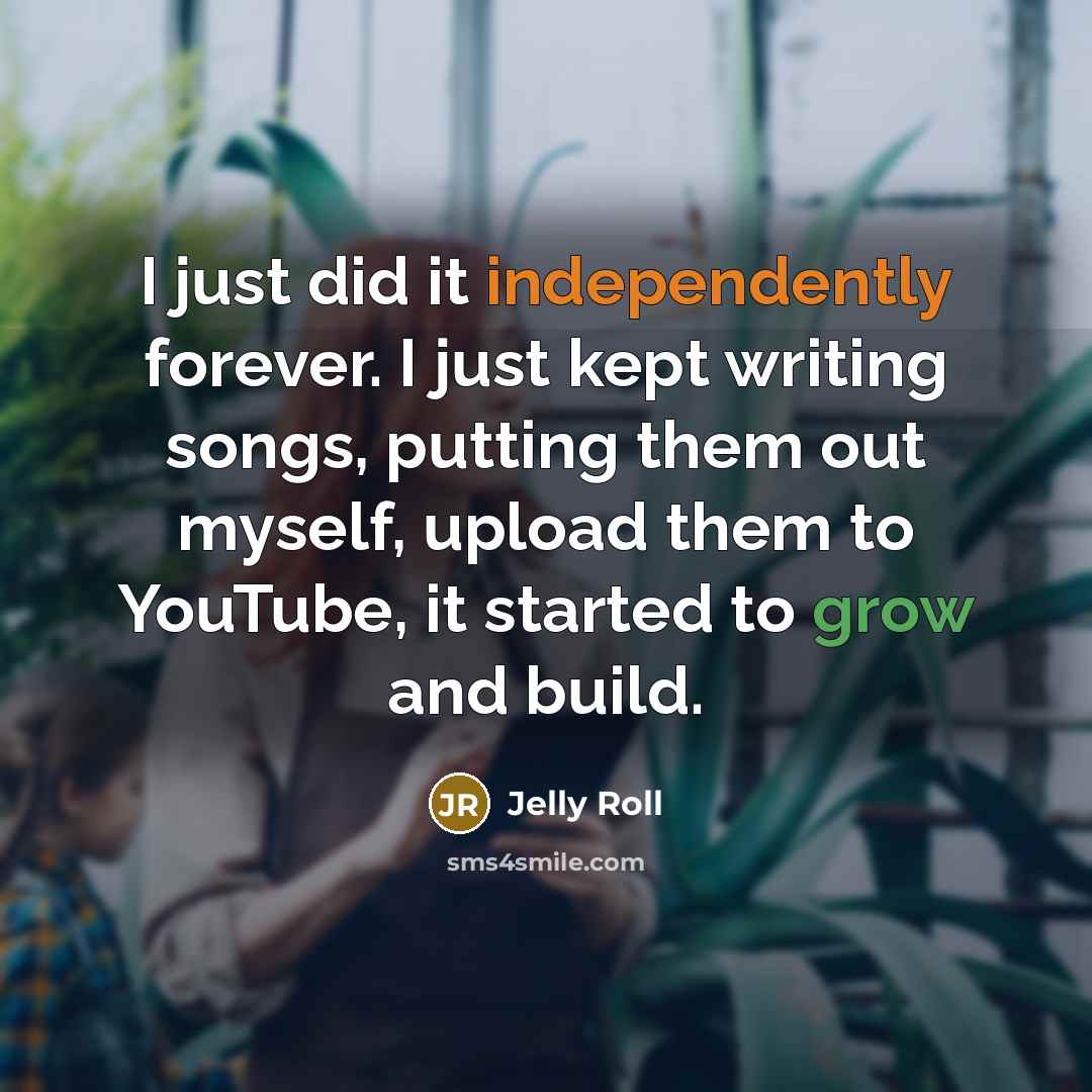 “I just did it independently forever. I just kept writing songs, putting them out myself, upload them to YouTube, it started to grow and build.” quote by Jelly Roll