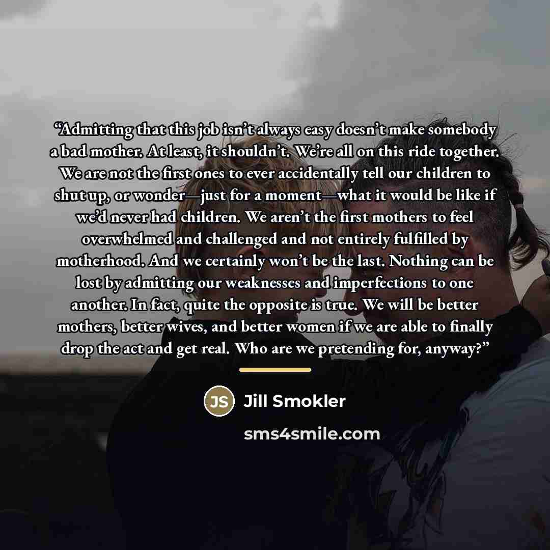 “Admitting that this job isn’t always easy doesn’t make somebody a bad mother. At least, it shouldn’t. We’re all on this ride together. We are not the first ones to ever accidentally tell our children to shut up, or wonder—just for a moment—what it would be like if we’d never had children. We…” quote by Jill Smokler