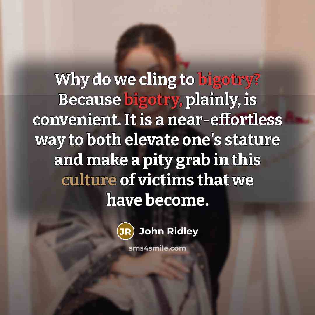 “Why do we cling to bigotry? Because bigotry, plainly, is convenient. It is a near-effortless way to both elevate one's stature and make a pity grab in this culture of victims that we have become.” quote by John Ridley