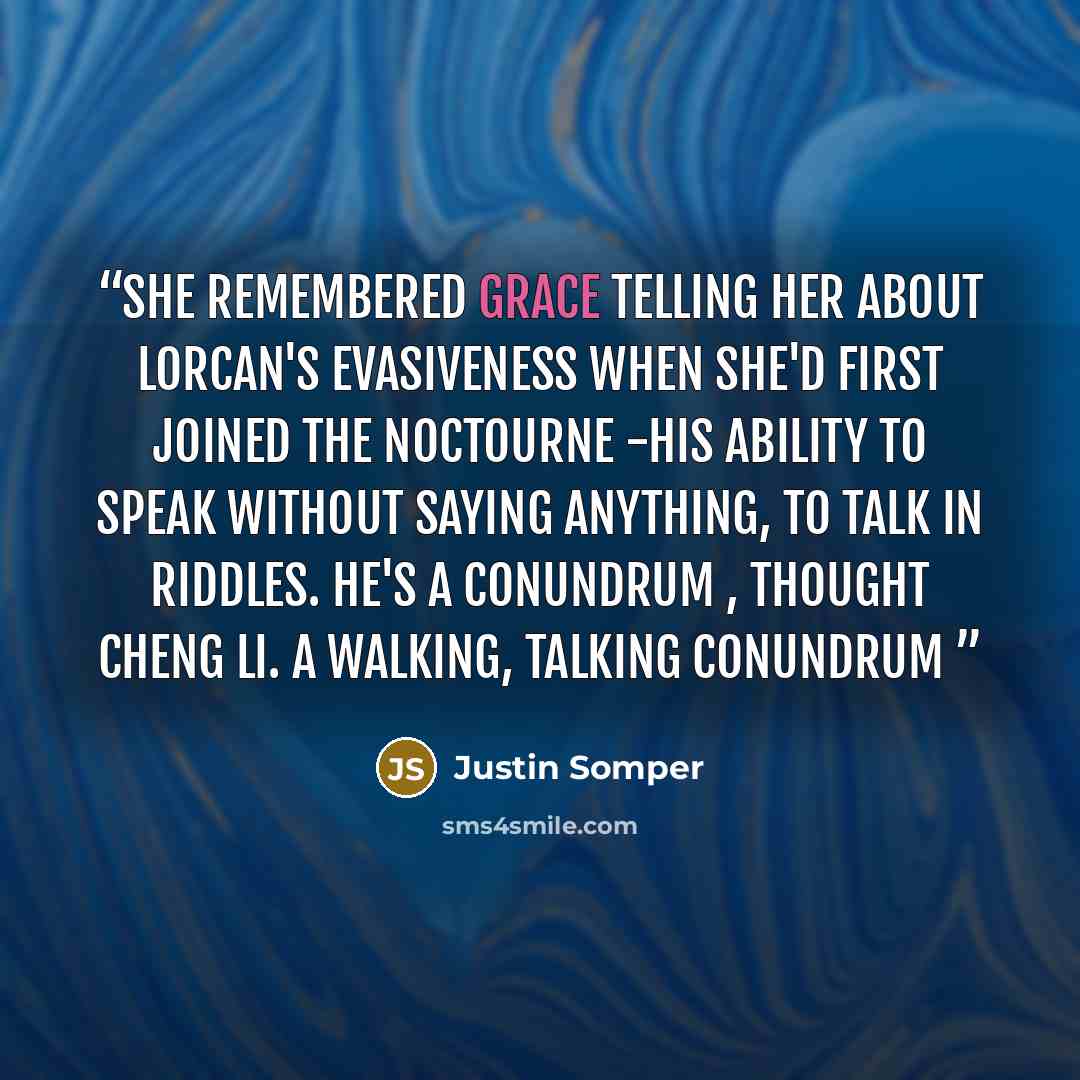 “She remembered Grace telling her about Lorcan's evasiveness when she'd first joined the Noctourne -his ability to speak without saying anything, to talk in riddles. He's a conundrum , thought Cheng Li. A walking, talking conundrum” quote by Justin Somper