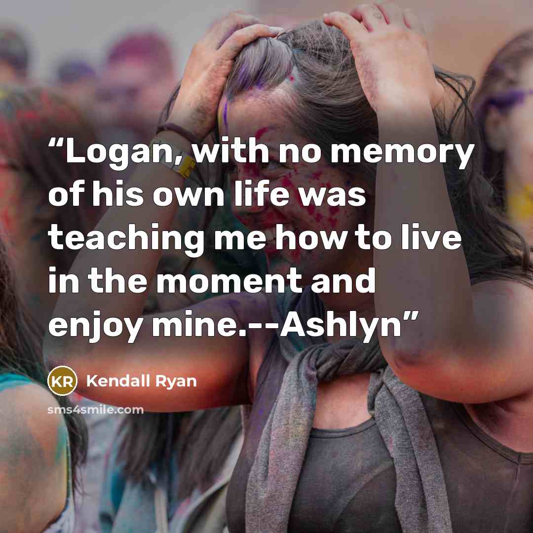 “Logan, with no memory of his own life was teaching me how to live in the moment and enjoy mine.--Ashlyn” quote by Kendall Ryan