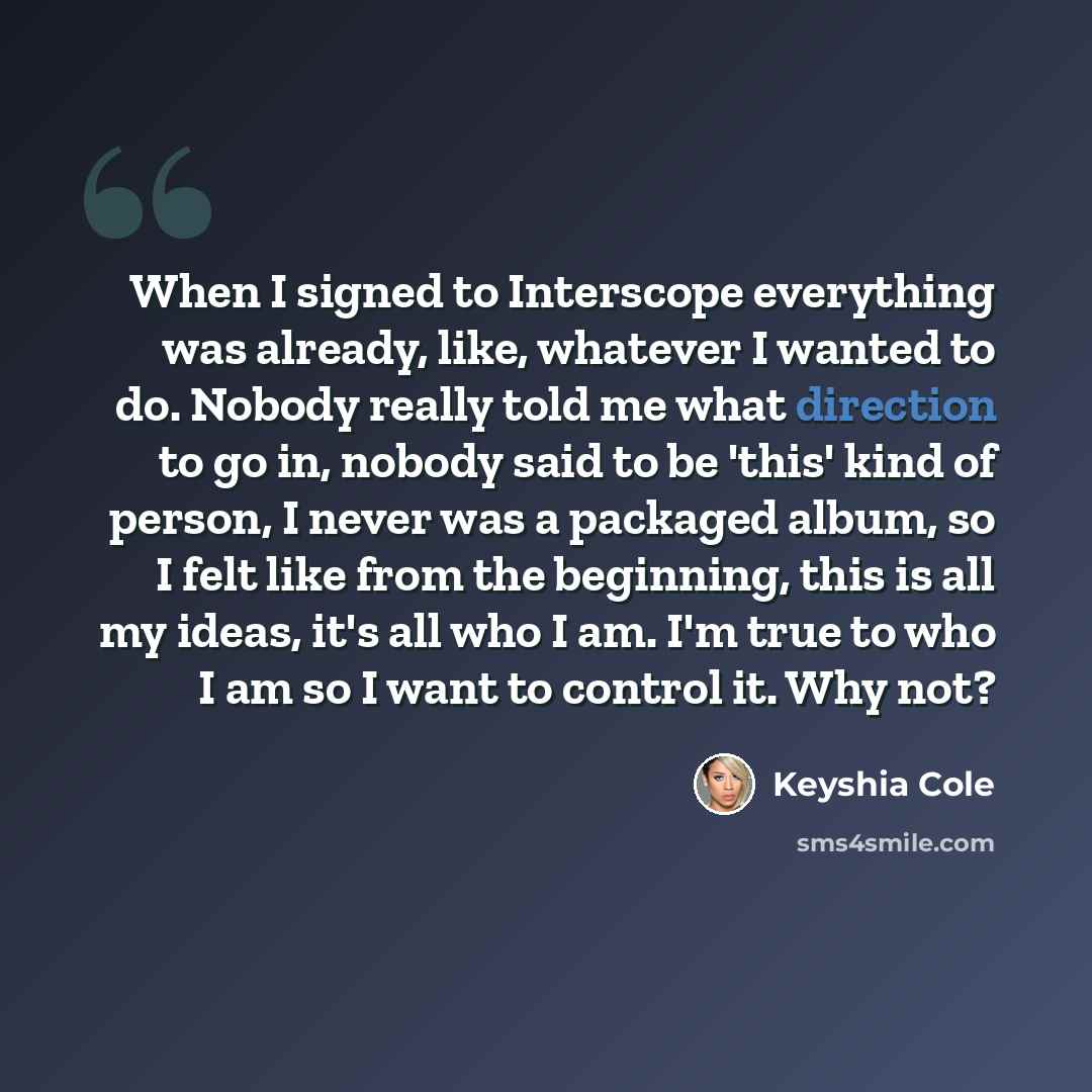 “When I signed to Interscope everything was already, like, whatever I wanted to do. Nobody really told me what direction to go in, nobody said to be 'this' kind of person, I never was a packaged album, so I felt like from the beginning, this is all my ideas, it's all who I am. I'm true to who I am…” quote by Keyshia Cole