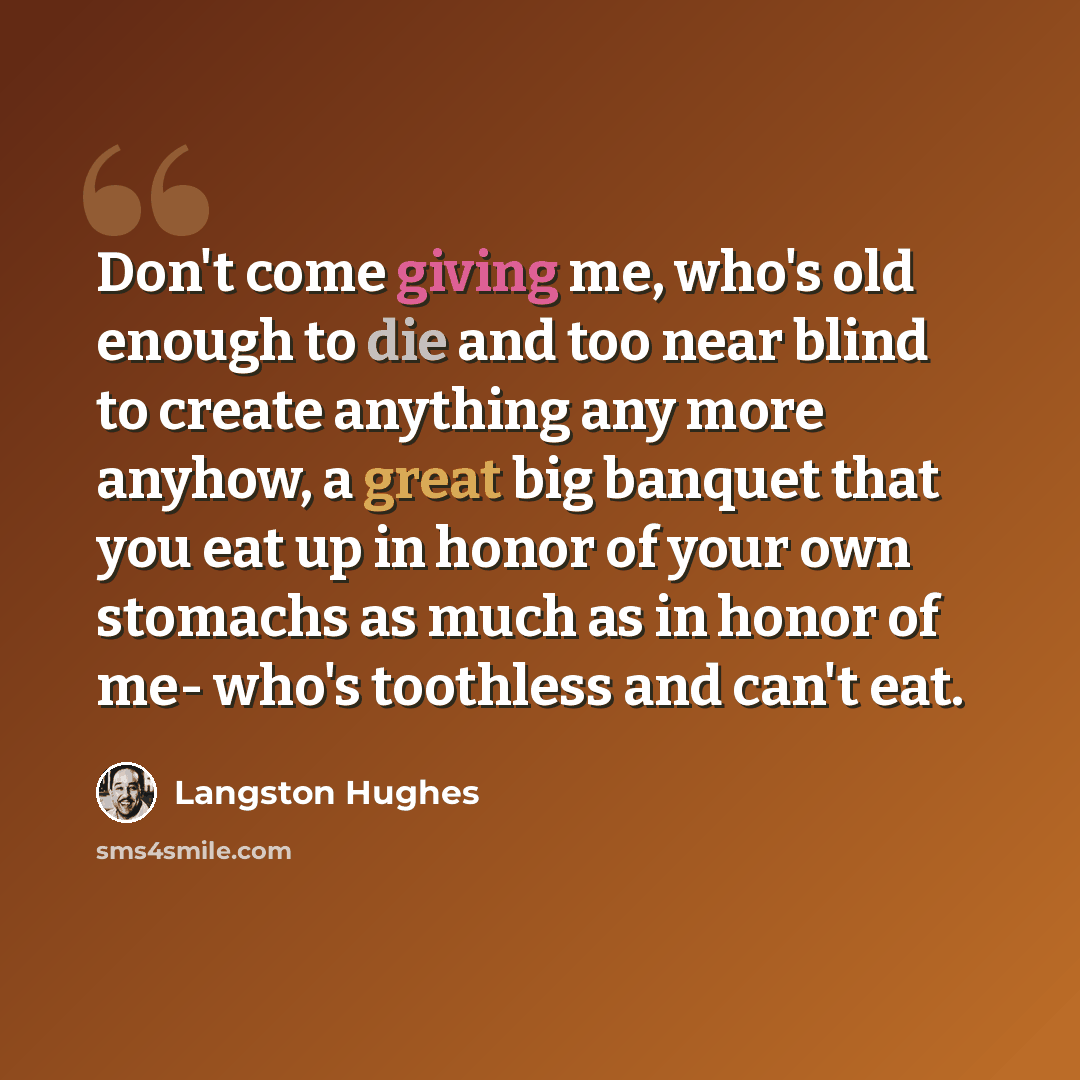 “Don't come giving me, who's old enough to die and too near blind to create anything any more anyhow, a great big banquet that you eat up in honor of your own stomachs as much as in honor of me- who's toothless and can't eat.” quote by Langston Hughes