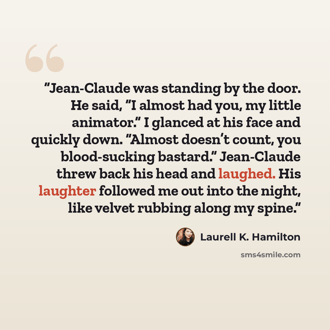 “Jean-Claude was standing by the door. He said, “I almost had you, my little animator.” I glanced at his face and quickly down. “Almost doesn’t count, you blood-sucking bastard.” Jean-Claude threw back his head and laughed. His laughter followed me out into the night, like velvet rubbing along my…” quote by Laurell K. Hamilton