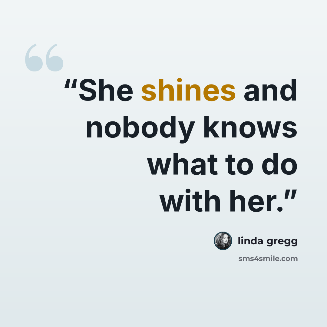 “She shines and nobody knows what to do with her.” quote by Linda Gregg