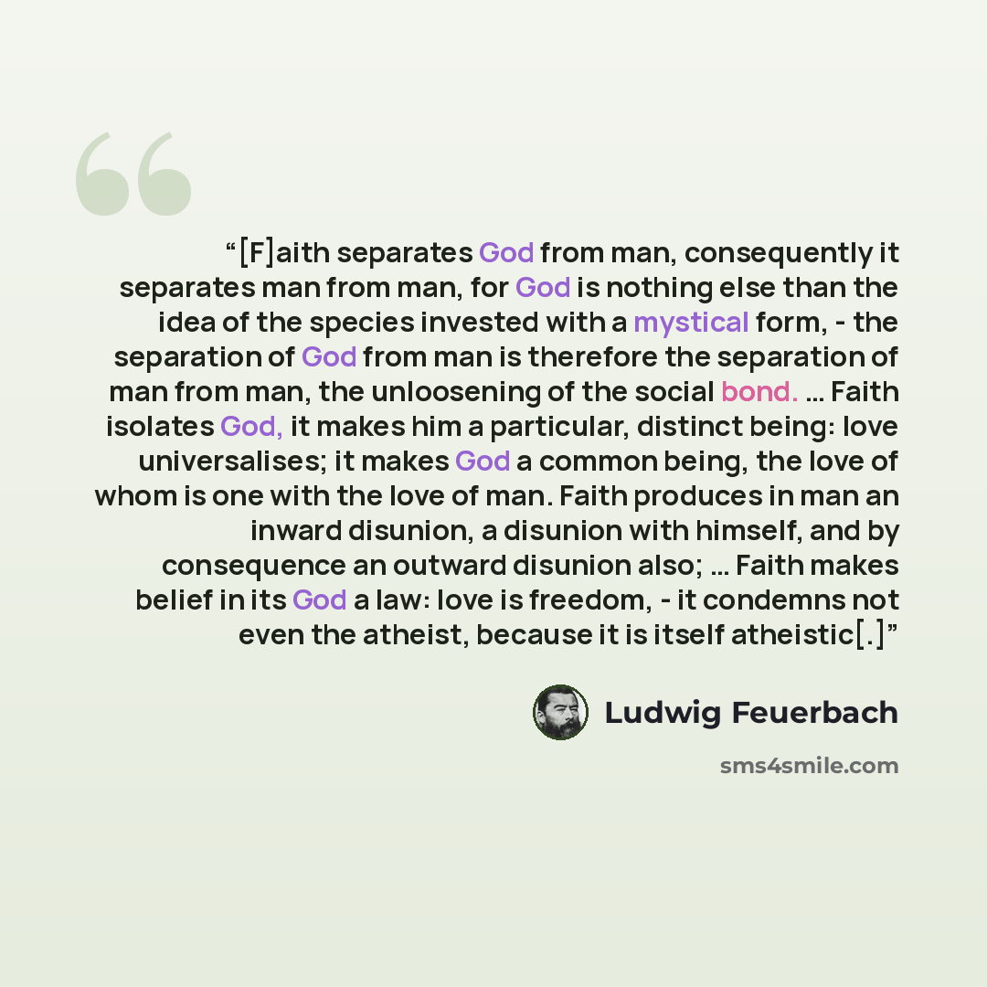 “[F]aith separates God from man, consequently it separates man from man, for God is nothing else than the idea of the species invested with a mystical form, - the separation of God from man is therefore the separation of man from man, the unloosening of the social bond. … Faith isolates God, it…” quote by Ludwig Feuerbach