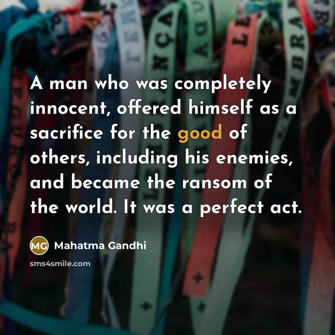 “A man who was completely innocent, offered himself as a sacrifice for the good of others, including his enemies, and became the ransom of the world. It was a perfect act.” quote by Mahatma Gandhi